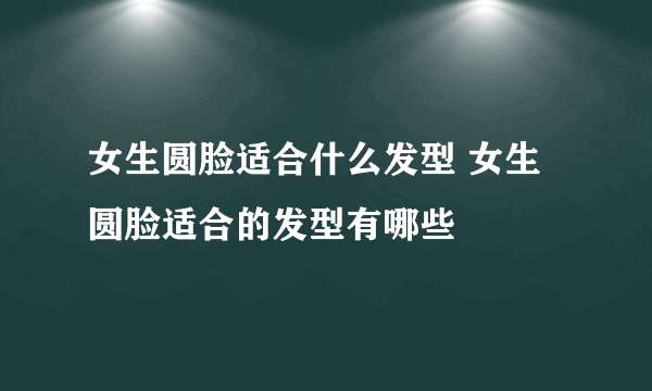 女生圆脸适合什么发型 女生圆脸适合的发型有哪些