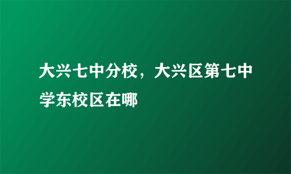 大兴七中分校，大兴区第七中学东校区在哪