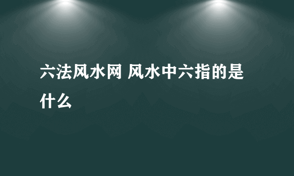 六法风水网 风水中六指的是什么