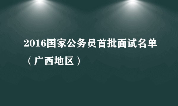 2016国家公务员首批面试名单（广西地区）