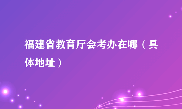 福建省教育厅会考办在哪（具体地址）