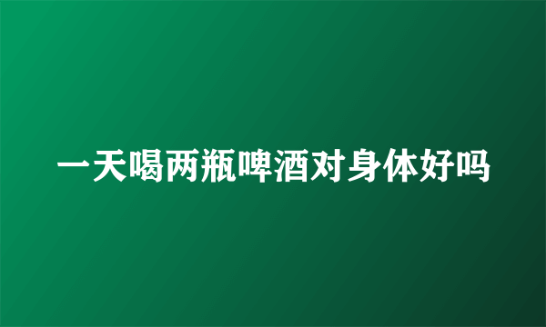 一天喝两瓶啤酒对身体好吗