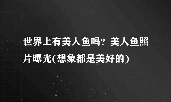 世界上有美人鱼吗？美人鱼照片曝光(想象都是美好的)