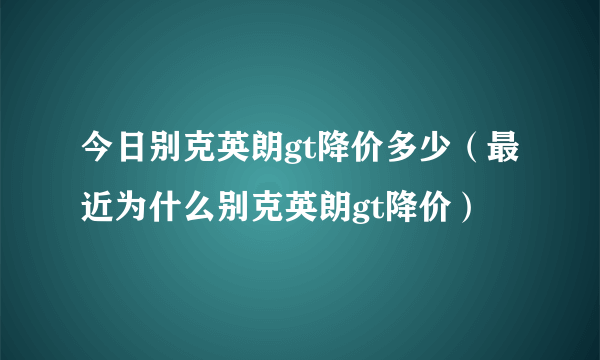 今日别克英朗gt降价多少（最近为什么别克英朗gt降价）
