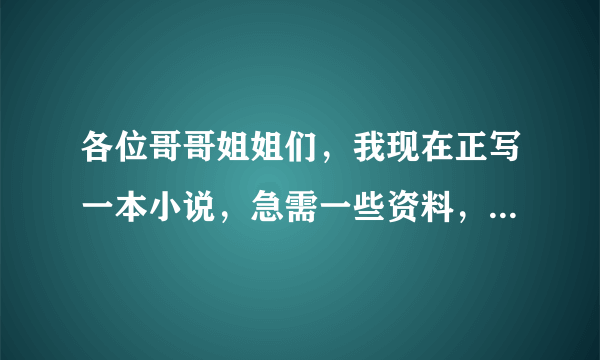 各位哥哥姐姐们，我现在正写一本小说，急需一些资料，请提供一下，，谢谢