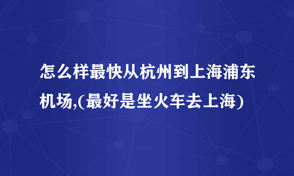 怎么样最快从杭州到上海浦东机场,(最好是坐火车去上海)