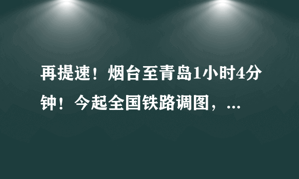 再提速！烟台至青岛1小时4分钟！今起全国铁路调图，这些列车受影响……