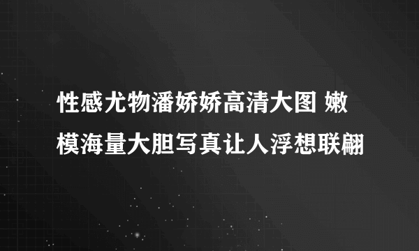 性感尤物潘娇娇高清大图 嫩模海量大胆写真让人浮想联翩