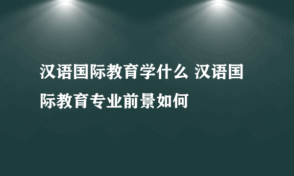 汉语国际教育学什么 汉语国际教育专业前景如何