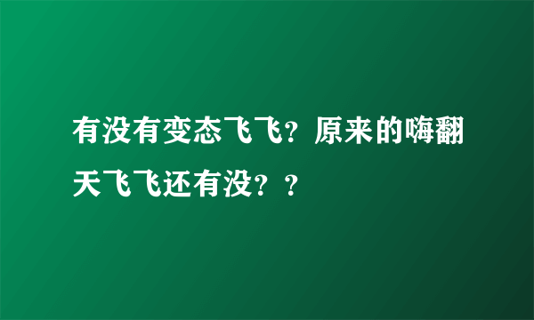 有没有变态飞飞？原来的嗨翻天飞飞还有没？？