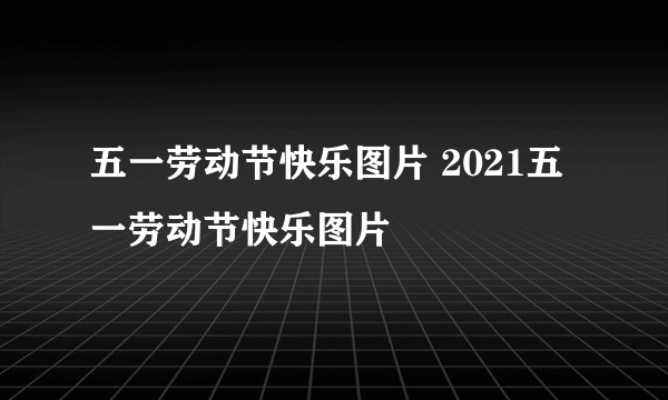 五一劳动节快乐图片 2021五一劳动节快乐图片
