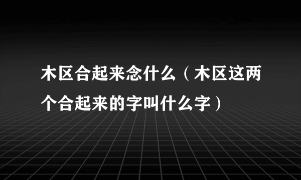 木区合起来念什么（木区这两个合起来的字叫什么字）