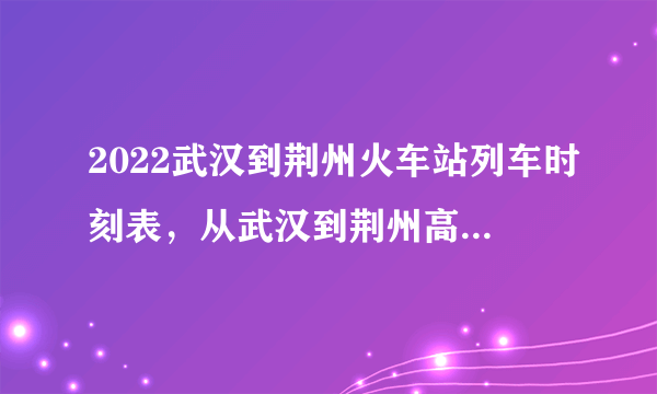 2022武汉到荆州火车站列车时刻表，从武汉到荆州高铁最新消息
