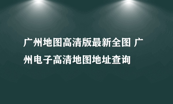 广州地图高清版最新全图 广州电子高清地图地址查询