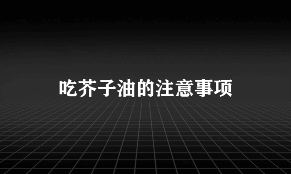 吃芥子油的注意事项
