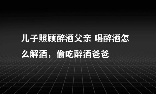 儿子照顾醉酒父亲 喝醉酒怎么解酒，偷吃醉酒爸爸
