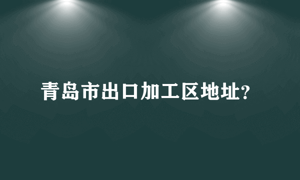 青岛市出口加工区地址？