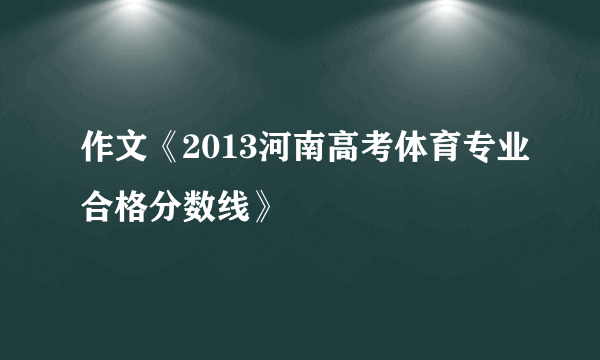 作文《2013河南高考体育专业合格分数线》