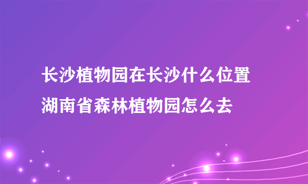 长沙植物园在长沙什么位置 湖南省森林植物园怎么去
