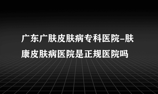 广东广肤皮肤病专科医院-肤康皮肤病医院是正规医院吗