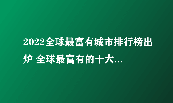 2022全球最富有城市排行榜出炉 全球最富有的十大城市 2022世界最富有城市排名