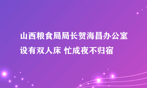 山西粮食局局长贺海昌办公室设有双人床 忙成夜不归宿