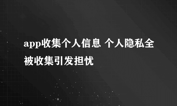 app收集个人信息 个人隐私全被收集引发担忧