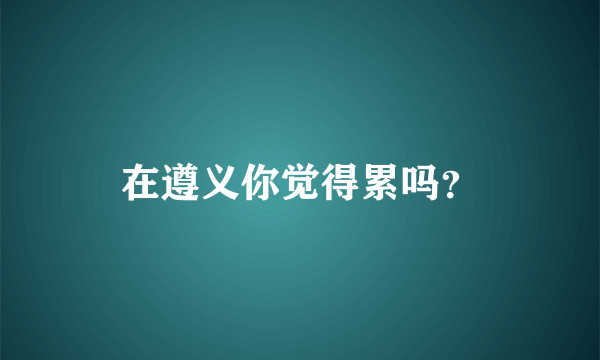在遵义你觉得累吗？