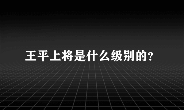 王平上将是什么级别的？