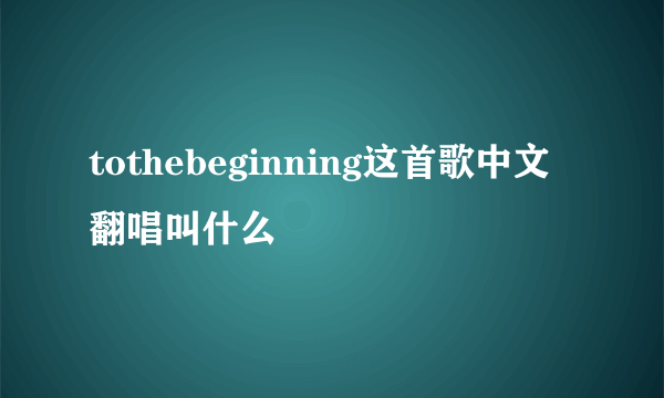 tothebeginning这首歌中文翻唱叫什么