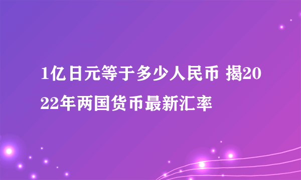 1亿日元等于多少人民币 揭2022年两国货币最新汇率