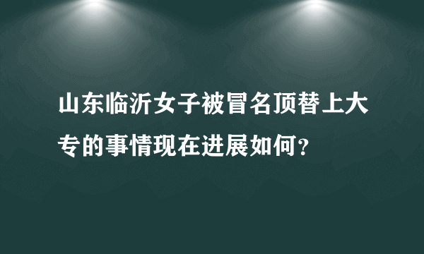 山东临沂女子被冒名顶替上大专的事情现在进展如何？