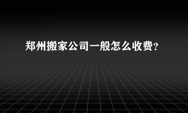 郑州搬家公司一般怎么收费？