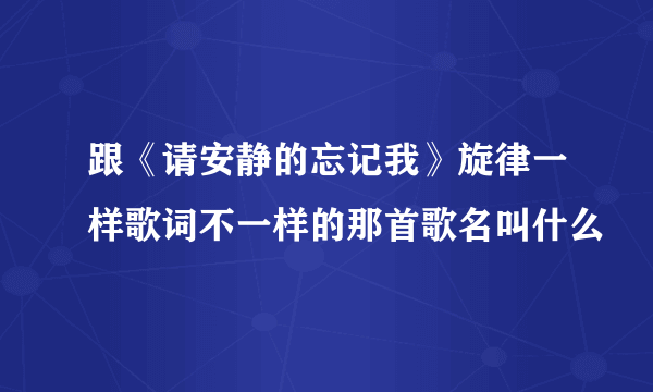 跟《请安静的忘记我》旋律一样歌词不一样的那首歌名叫什么