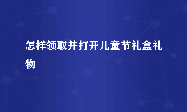 怎样领取并打开儿童节礼盒礼物