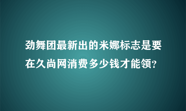 劲舞团最新出的米娜标志是要在久尚网消费多少钱才能领？