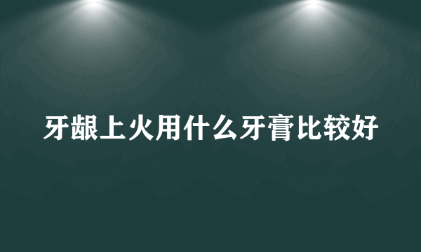 牙龈上火用什么牙膏比较好