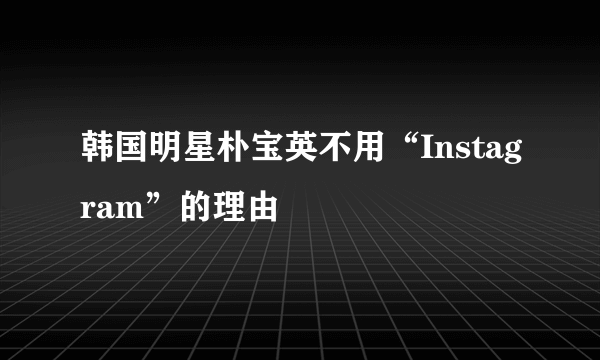 韩国明星朴宝英不用“Instagram”的理由