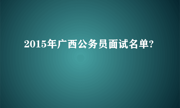 2015年广西公务员面试名单?