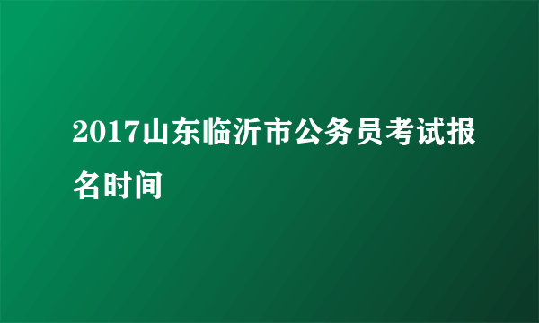 2017山东临沂市公务员考试报名时间