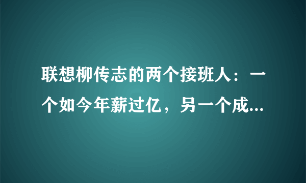 联想柳传志的两个接班人：一个如今年薪过亿，另一个成了地产狂人