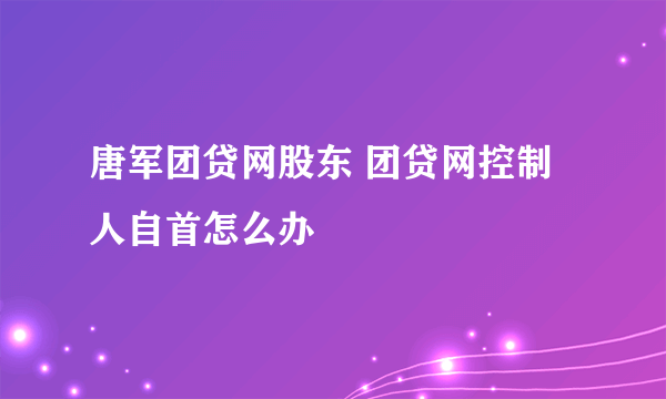 唐军团贷网股东 团贷网控制人自首怎么办