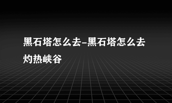 黑石塔怎么去-黑石塔怎么去灼热峡谷