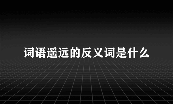 词语遥远的反义词是什么