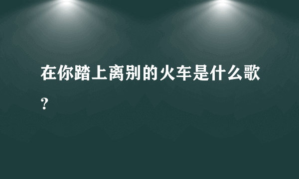 在你踏上离别的火车是什么歌？