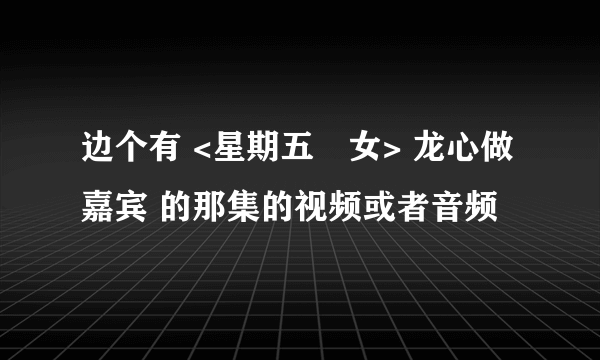 边个有 <星期五冇女> 龙心做嘉宾 的那集的视频或者音频