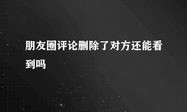 朋友圈评论删除了对方还能看到吗