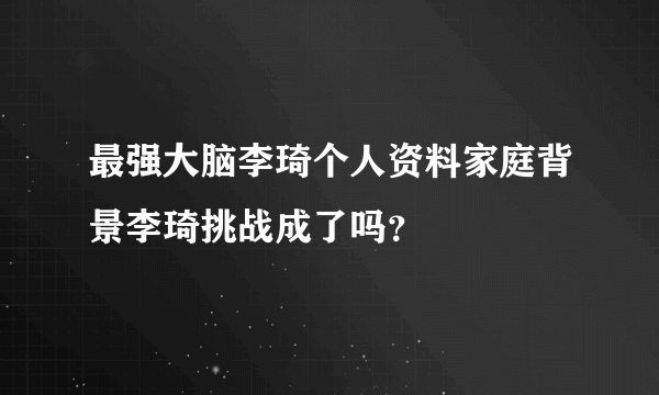 最强大脑李琦个人资料家庭背景李琦挑战成了吗？