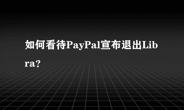 如何看待PayPal宣布退出Libra？