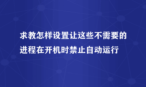 求教怎样设置让这些不需要的进程在开机时禁止自动运行